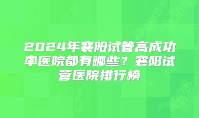 2024年襄阳试管高成功率医院都有哪些？襄阳试管医院排行榜