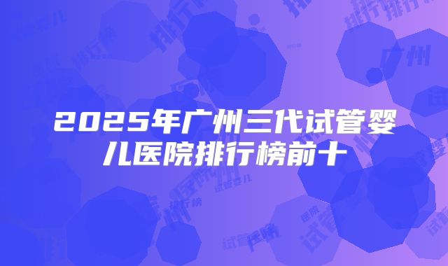 2025年广州三代试管婴儿医院排行榜前十