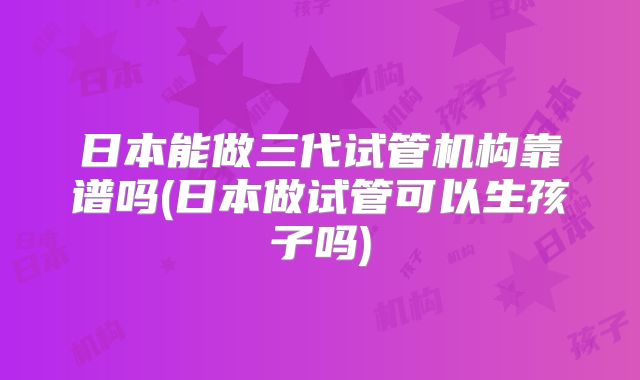 日本能做三代试管机构靠谱吗(日本做试管可以生孩子吗)