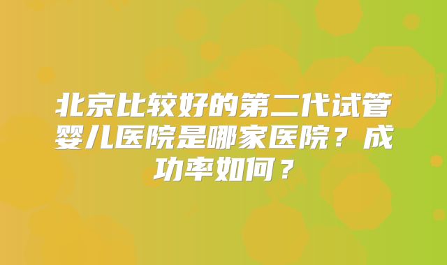 北京比较好的第二代试管婴儿医院是哪家医院?成功率如何?