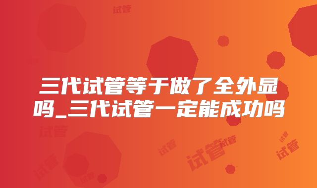三代试管等于做了全外显吗_三代试管一定能成功吗