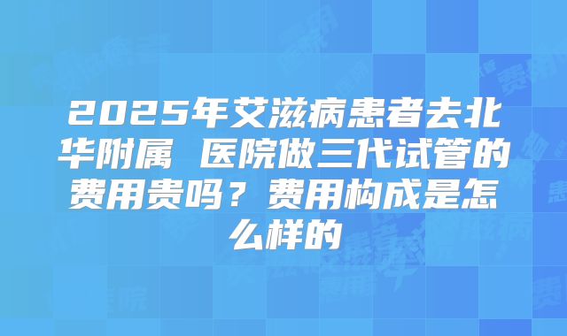2025年艾滋病患者去北华附属 医院做三代试管的费用贵吗？费用构成是怎么样的