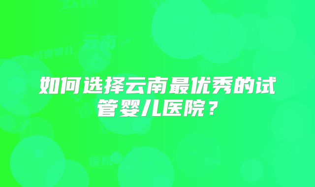 如何选择云南最优秀的试管婴儿医院？