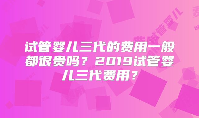 试管婴儿三代的费用一般都很贵吗?2019试管婴儿三代费用?