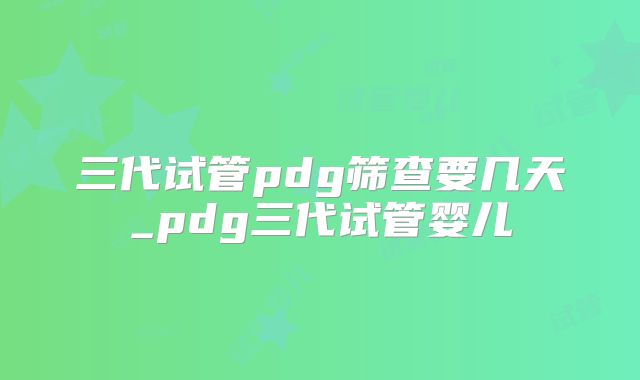 三代试管pdg筛查要几天_pdg三代试管婴儿