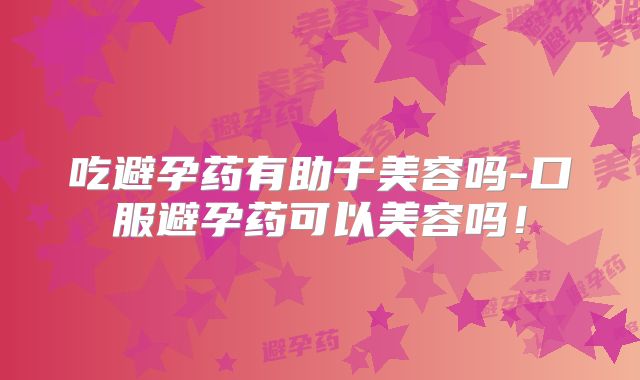 吃避孕药有助于美容吗-口服避孕药可以美容吗！