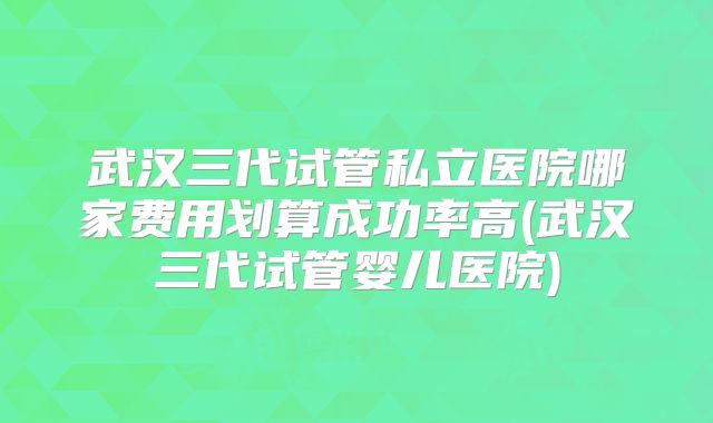 武汉三代试管私立医院哪家费用划算成功率高(武汉三代试管婴儿医院)