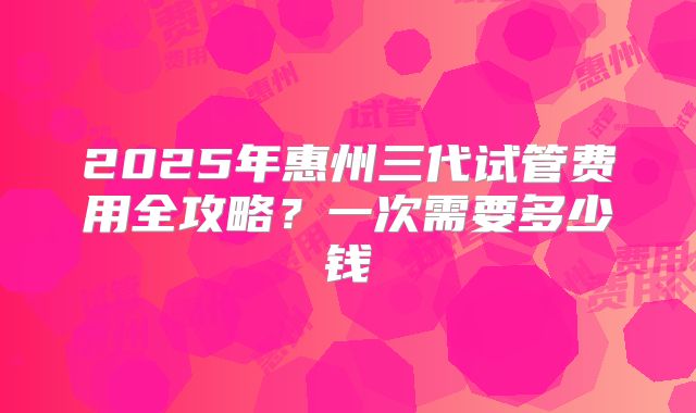 2025年惠州三代试管费用全攻略?一次需要多少钱