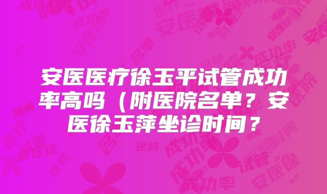 安医医疗徐玉平试管成功率高吗（附医院名单？安医徐玉萍坐诊时间？