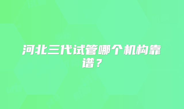 河北三代试管哪个机构靠谱？