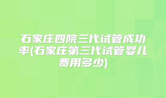 石家庄四院三代试管成功率(石家庄第三代试管婴儿费用多少)