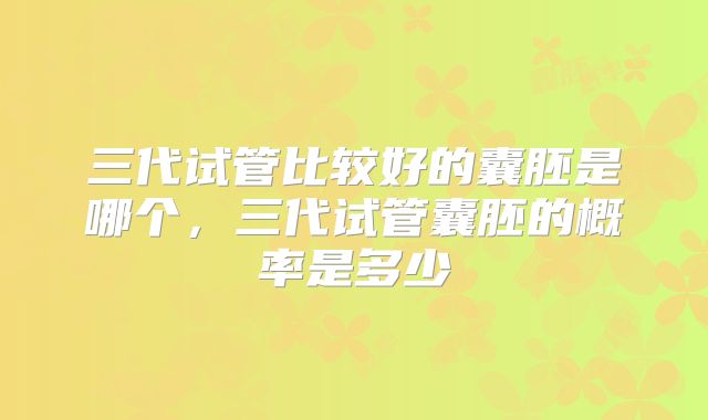 三代试管比较好的囊胚是哪个,三代试管囊胚的概率是多少