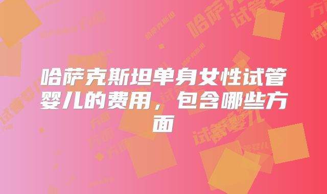 哈萨克斯坦单身女性试管婴儿的费用,包含哪些方面