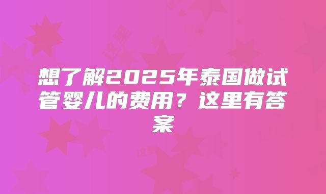 想了解2025年泰国做试管婴儿的费用？这里有答案