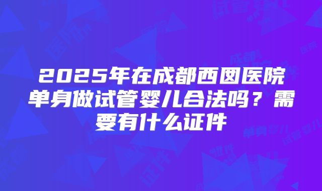 2025年在成都西囡医院单身做试管婴儿合法吗？需要有什么证件