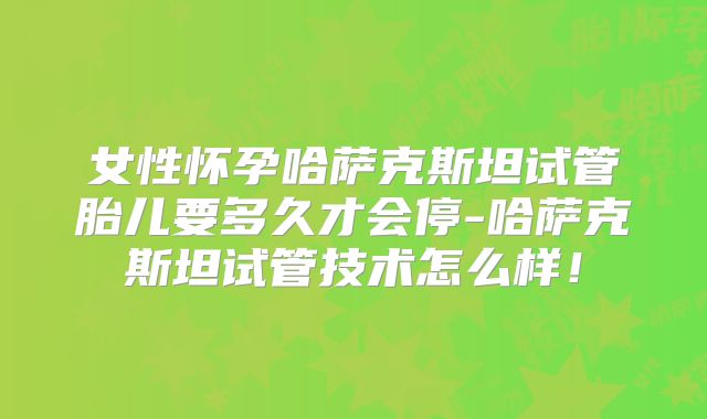 女性怀孕哈萨克斯坦试管胎儿要多久才会停-哈萨克斯坦试管技术怎么样！