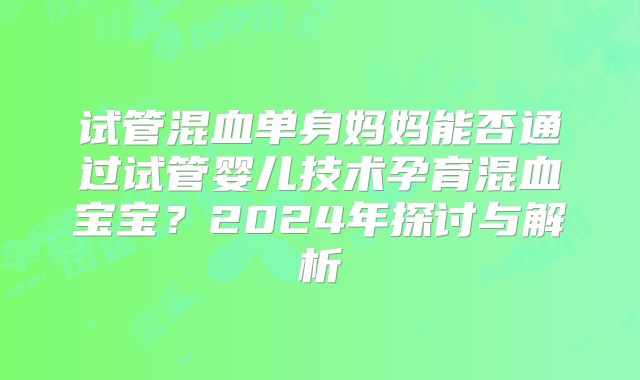 试管混血单身妈妈能否通过试管婴儿技术孕育混血宝宝？2024年探讨与解析