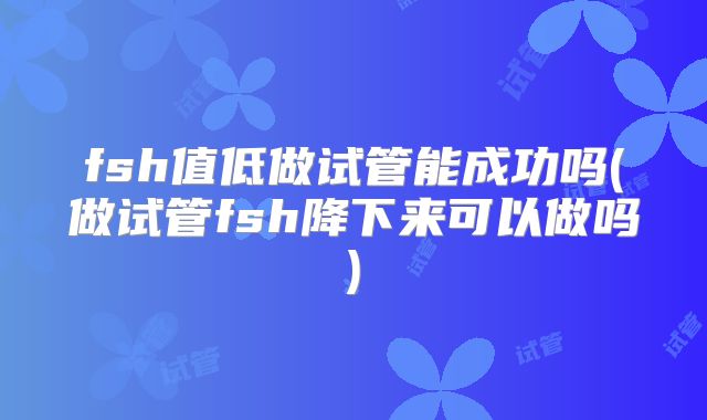 fsh值低做试管能成功吗(做试管fsh降下来可以做吗)