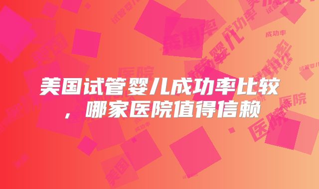 美国试管婴儿成功率比较,哪家医院值得信赖