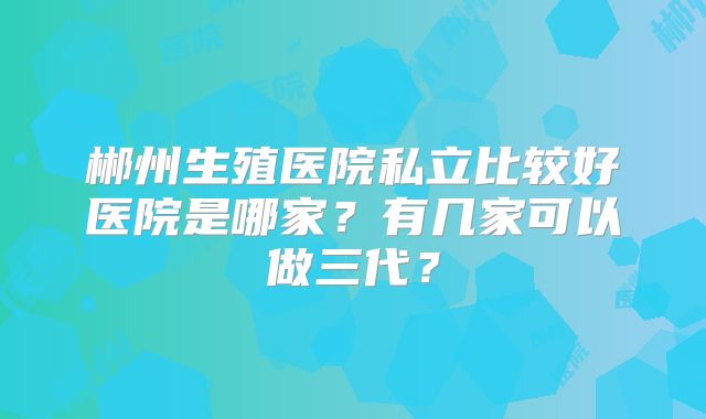 郴州生殖医院私立比较好医院是哪家？有几家可以做三代？