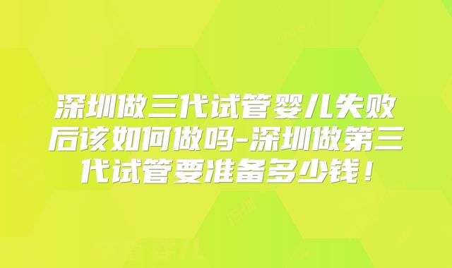 深圳做三代试管婴儿失败后该如何做吗-深圳做第三代试管要准备多少钱!
