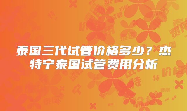 泰国三代试管价格多少?杰特宁泰国试管费用分析