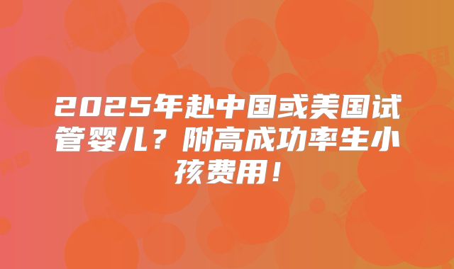2025年赴中国或美国试管婴儿？附高成功率生小孩费用！