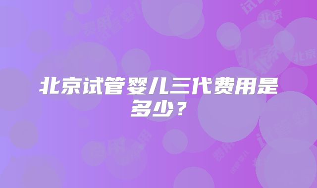 北京试管婴儿三代费用是多少？