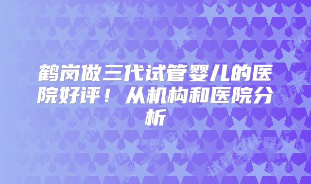 鹤岗做三代试管婴儿的医院好评!从机构和医院分析