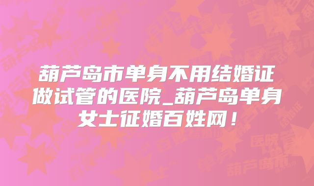 葫芦岛市单身不用结婚证做试管的医院_葫芦岛单身女士征婚百姓网！