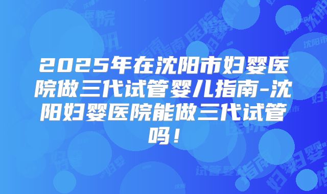 2025年在沈阳市妇婴医院做三代试管婴儿指南-沈阳妇婴医院能做三代试管吗！