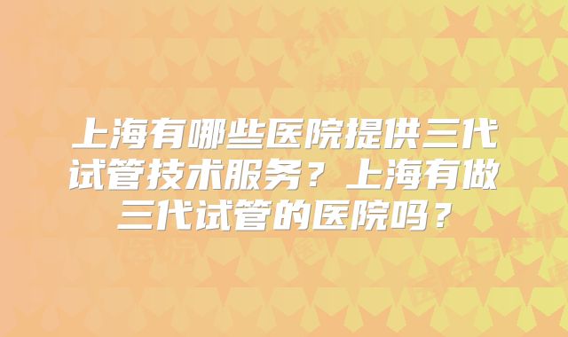 上海有哪些医院提供三代试管技术服务?上海有做三代试管的医院吗?