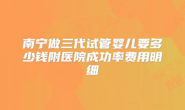 南宁做三代试管婴儿要多少钱附医院成功率费用明细