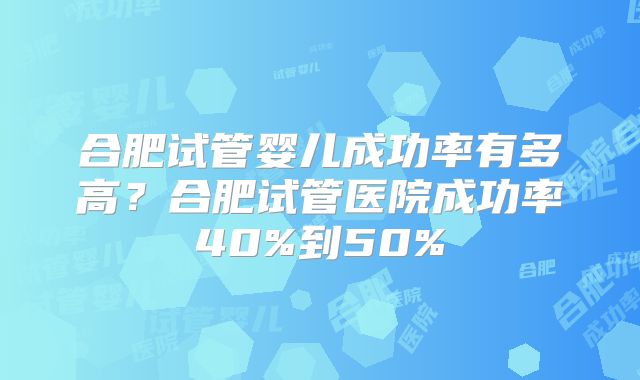 合肥试管婴儿成功率有多高？合肥试管医院成功率40%到50%