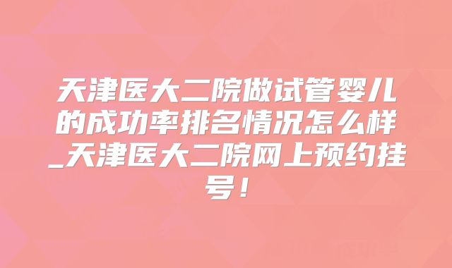 天津医大二院做试管婴儿的成功率排名情况怎么样_天津医大二院网上预约挂号！