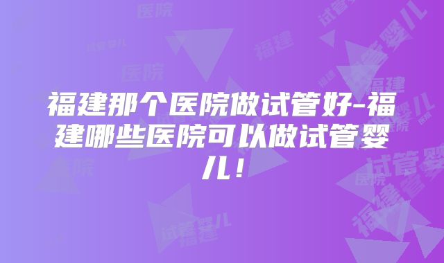 福建那个医院做试管好-福建哪些医院可以做试管婴儿！