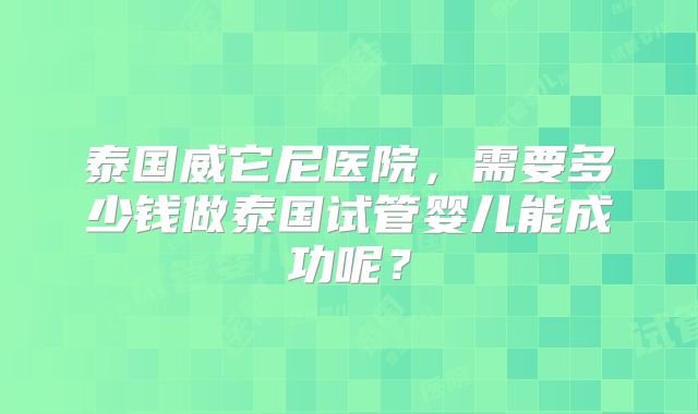 泰国威它尼医院,需要多少钱做泰国试管婴儿能成功呢?