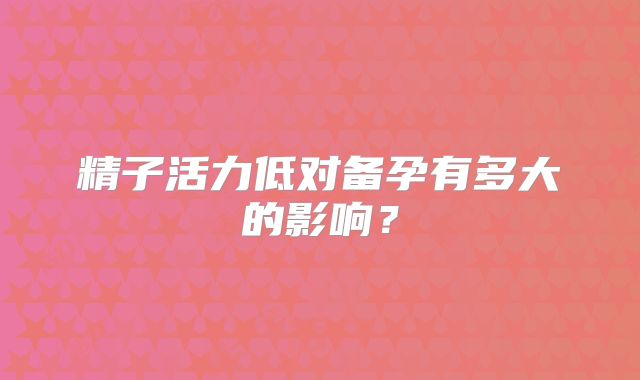 精子活力低对备孕有多大的影响?