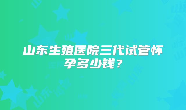 山东生殖医院三代试管怀孕多少钱?