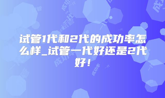试管1代和2代的成功率怎么样_试管一代好还是2代好!