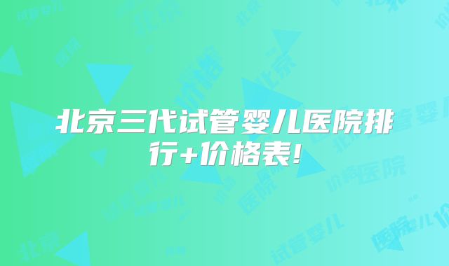 北京三代试管婴儿医院排行+价格表!