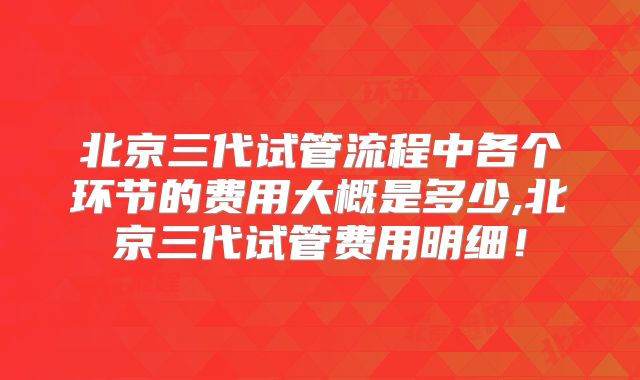 北京三代试管流程中各个环节的费用大概是多少,北京三代试管费用明细!