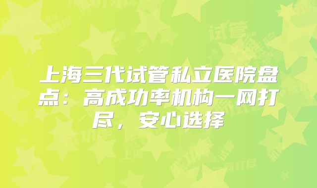 上海三代试管私立医院盘点：高成功率机构一网打尽，安心选择