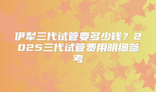 伊犁三代试管要多少钱？2025三代试管费用明细参考