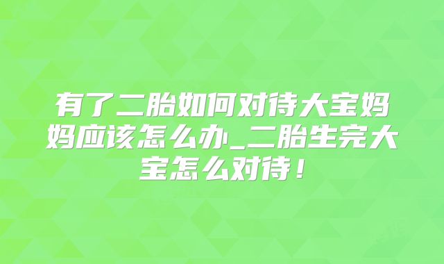 有了二胎如何对待大宝妈妈应该怎么办_二胎生完大宝怎么对待！