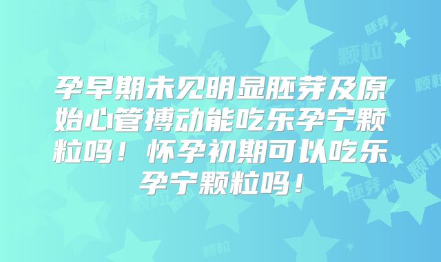 孕早期未见明显胚芽及原始心管搏动能吃乐孕宁颗粒吗!怀孕初期可以吃乐孕宁颗粒吗!