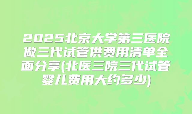 2025北京大学第三医院做三代试管供费用清单全面分享(北医三院三代试管婴儿费用大约多少)