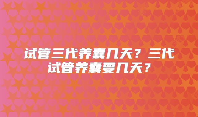 试管三代养囊几天?三代试管养囊要几天?