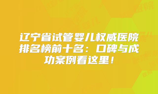 辽宁省试管婴儿权威医院排名榜前十名:口碑与成功案例看这里!