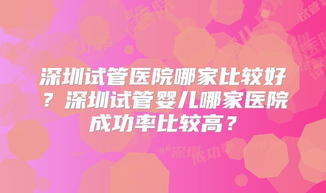 深圳试管医院哪家比较好?深圳试管婴儿哪家医院成功率比较高?